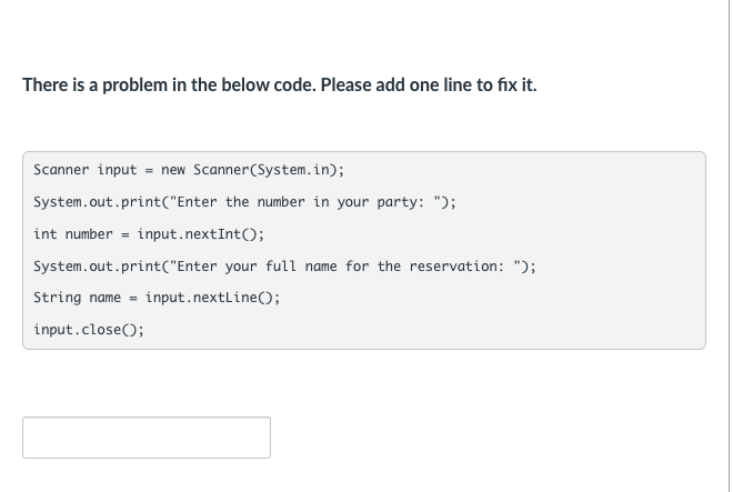 There is a problem in the below code. Please add one line to fix it.
Scanner input = new Scanner(System.in);
System.out.print("Enter the number in your party: ");
int number = input.nextInt();
System.out.print("Enter your full name for the reservation: ");
String name =
input.nextline();
input.close();
