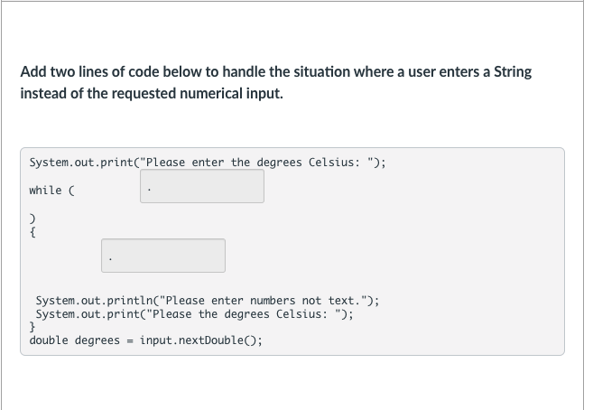 Add two lines of code below to handle the situation where a user enters a String
instead of the requested numerical input.
System.out.print("Please enter the degrees Celsius: ");
while (
{
System.out.println("Please enter numbers not text.");
System.out.print("Please the degrees Celsius: ");
}
double degrees = input.nextDouble();
