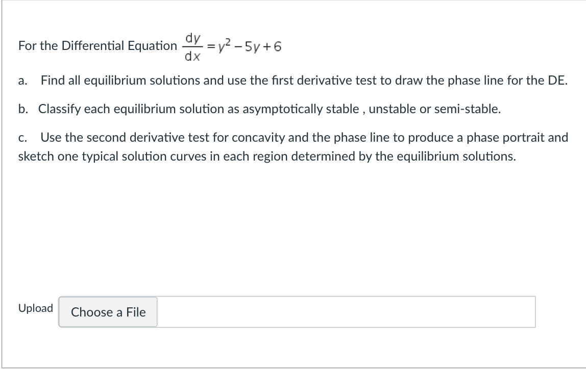 dy
X = y² – 5y +6
dx
For the Differential Equation
а.
Find all equilibrium solutions and use the fırst derivative test to draw the phase line for the DE.
b. Classify each equilibrium solution as asymptotically stable , unstable or semi-stable.
С.
Use the second derivative test for concavity and the phase line to produce a phase portrait and
sketch one typical solution curves in each region determined by the equilibrium solutions.
Upload
Choose a File
