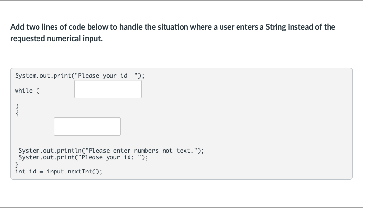 Add two lines of code below to handle the situation where a user enters a String instead of the
requested numerical input.
System.out.print("Please your id: ");
while (
System.out.println("Please enter numbers not text.");
System.out.print("Please your id: ");
}
int id = input.nextInt();
