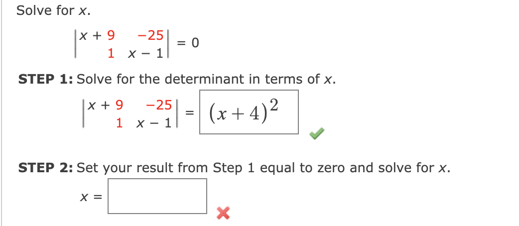 Solve for x.
|**? , -
x + 9
-25
= 0
1
- 1
STEP 1: Solve for the determinant in terms of x.
x + 9
-25
(x + 4)²
1 х— 1
STEP 2: Set your result from Step 1 equal to zero and solve for x.
X =
