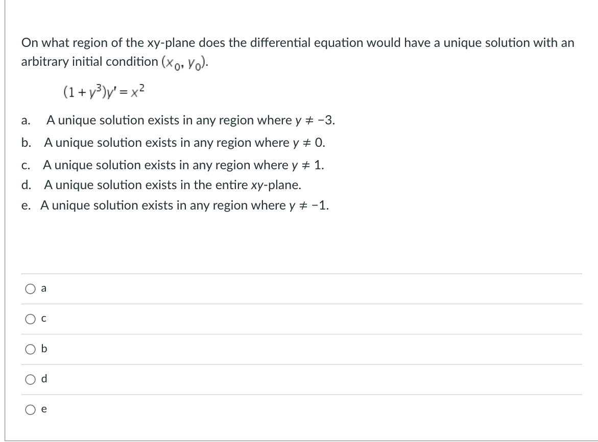 On what region of the xy-plane does the differential equation would have a unique solution with an
arbitrary initial condition (xo, Vo).
(1+ y³)y' = x²
A unique solution exists in any region where y + -3.
а.
b. A unique solution exists in any region where y + 0.
c. A unique solution exists in any region where y # 1.
d. A unique solution exists in the entire xy-plane.
e. A unique solution exists in any region where y + -1.
a
O d
