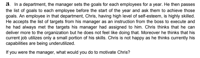 3. In a department, the manager sets the goals for each employees for a year. He then passes
the list of goals to each employee before the start of the year and ask them to achieve those
goals. An employee in that department, Chris, having high level of self-esteem, is highly skilled.
He accepts the list of targets from his manager as an instruction from the boss to execute and
he had always met the targets his manager had assigned to him. Chris thinks that he can
deliver more to the organization but he does not feel like doing that. Moreover he thinks that his
current job utilizes only a small portion of his skills. Chris is not happy as he thinks currently his
capabilities are being underutilized.
If you were the manager, what would you do to motivate Chris?
