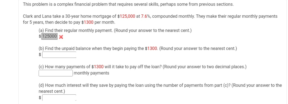 This problem is a complex financial problem that requires several skills, perhaps some from previous sections.
Clark and Lana take a 30-year home mortgage of $125,000 at 7.6%, compounded monthly. They make their regular monthly payments
for 5 years, then decide to pay $1300 per month.
(a) Find their regular monthly payment. (Round your answer to the nearest cent.)
$125000 x
(b) Find the unpaid balance when they begin paying the $1300. (Round your answer to the nearest cent.)
$
(c) How many payments of $1300 will it take to pay off the loan? (Round your answer to two decimal places.)
monthly payments
(d) How much interest will they save by paying the loan using the number of payments from part (c)? (Round your answer to the
nearest cent.)

