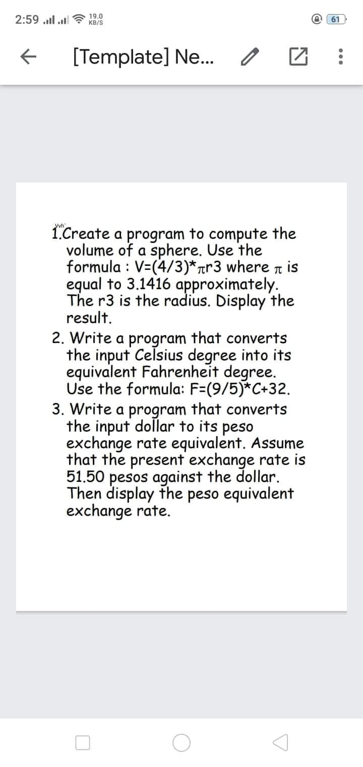 2:59 ull ul a 19.0
A 61
KB/S
[Template] Ne.
Vyh
1.Create a program to compute the
volume of a sphere. Use the
formula : V=(4/3)*rr3 where n is
equal to 3.1416 approximately.
The r3 is the radius. Display the
result.
2. Write a program that converts
the input Celsius degree into its
equivalent Fahrenheit degree.
Use the formula: F=(9/5)*C+32.
3. Write a program that converts
the input dollar to its peso
exchange rate equivalent. Assume
that the present exchange rate is
51.50 pesos against the dollar.
Then display the peso equivalent
exchange rate.
