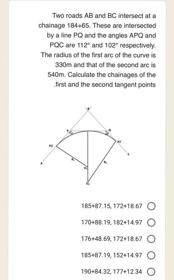 Two roads AB and BC intersect at a
chainage 184+65. These are intersected
by a line PQ and the angles APQ and
PQC are 112° and 102° respectively.
The radius of the first arc of the curve is
330m and that of the second arc is
540m. Calculate the chainages of the
first and the second tangent points
P.C
R₂
2
P.T
185+87.15, 172+18.67 O
170+88.19, 182+14.97 O
176+48.69, 172+18.67 O
185+87.19, 152+14.97 O
190+84.32, 177+12.34 O