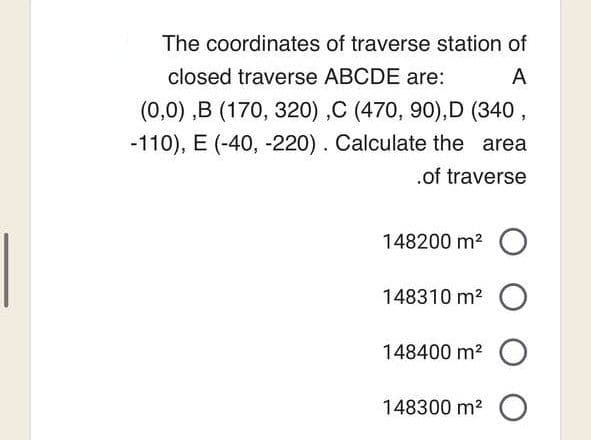 The coordinates of traverse station of
closed traverse ABCDE are:
A
(0,0),B (170, 320),C (470, 90),D (340,
-110), E (-40, -220). Calculate the area
.of traverse
148200 m² O
148310 m² O
148400 m² O
148300 m² O