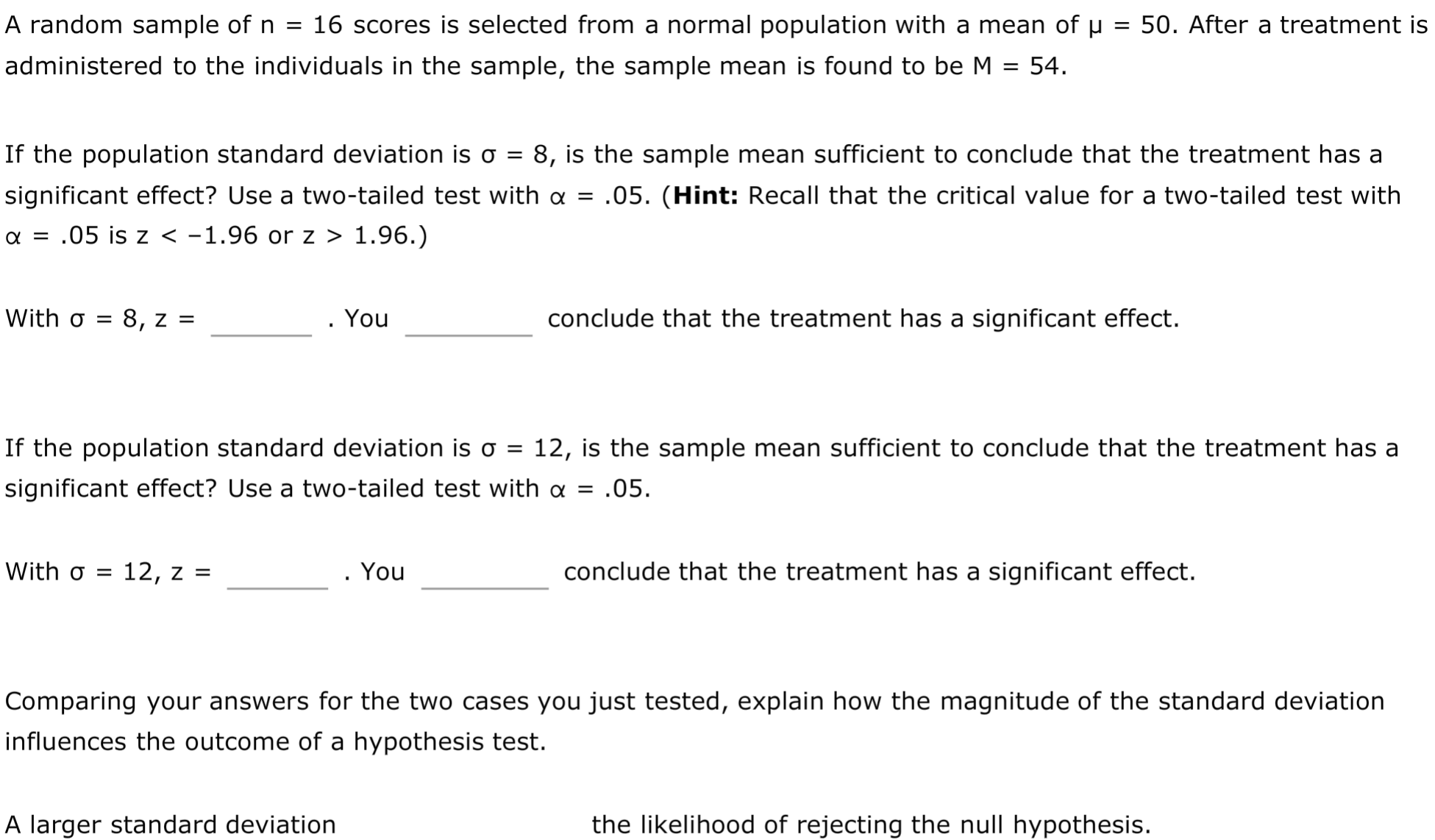If the population standard deviation is o =
8, is the sample mean sufficient to conclude that the treatment has a
significant effect? Use a two-tailed test with a = .05. (Hint: Recall that the critical value for a two-tailed test with
a = .05 is z < -1.96 or z > 1.96.)
With o =
8, z =
. You
conclude that the treatment has a significant effect.
If the population standard deviation is o
12, is the sample mean sufficient to conclude that the treatment has a
significant effect? Use a two-tailed test with a = .05.
With o = 12, z =
You
conclude that the treatment has a significant effect.
