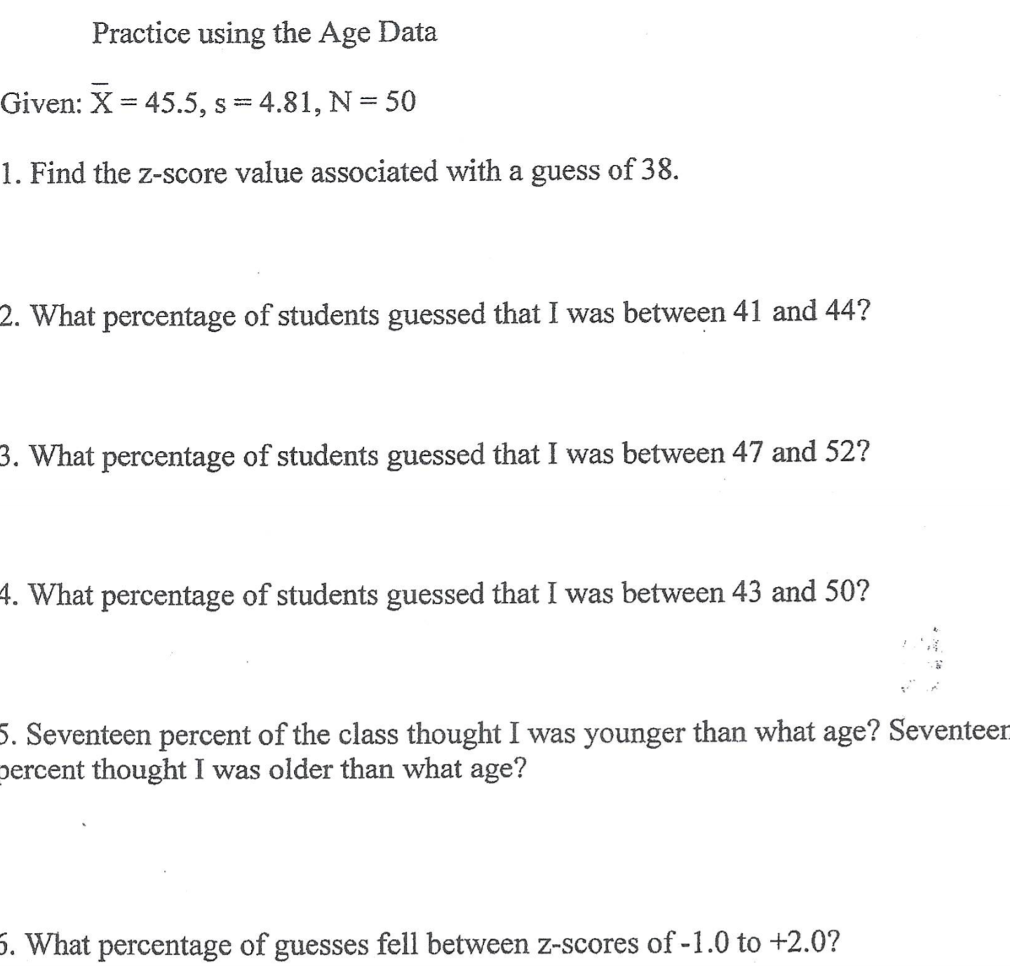 Given: X= 45.5, s=4.81, N = 50
1. Find the z-score value associated with a guess of 38.
2. What percentage of students guessed that I was between 41 and 44?
3. What percentage of students guessed that I was between 47 and 52?
