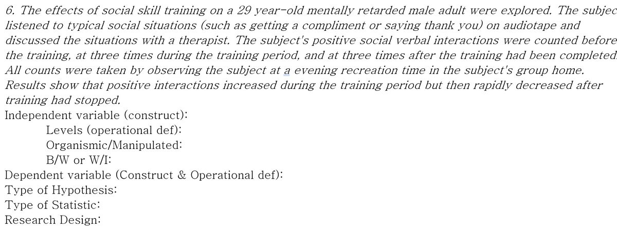 6. The effects of social skill training on a 29 year-old mentally retarded male adult were explored. The subjec
listened to typical social situations (such as getting a compliment or saying thank you) on audiotape and
discussed the situations with a therapist. The subject's positive social verbal interactions were counted before
the training, at three times during the training period, and at three times after the training had been completed
All counts were taken by observing the subject at a evening recreation time in the subject's group home.
Results show that positive interactions increased during the training period but then rapidly decreased after
training had stopped.
Independent variable (construct):
Levels (operational def):
Organismic/Manipulated:
B/W or W/I:
Dependent variable (Construct & Operational def):
Type of Hypothesis:
Type of Statistic:
Research Design:
