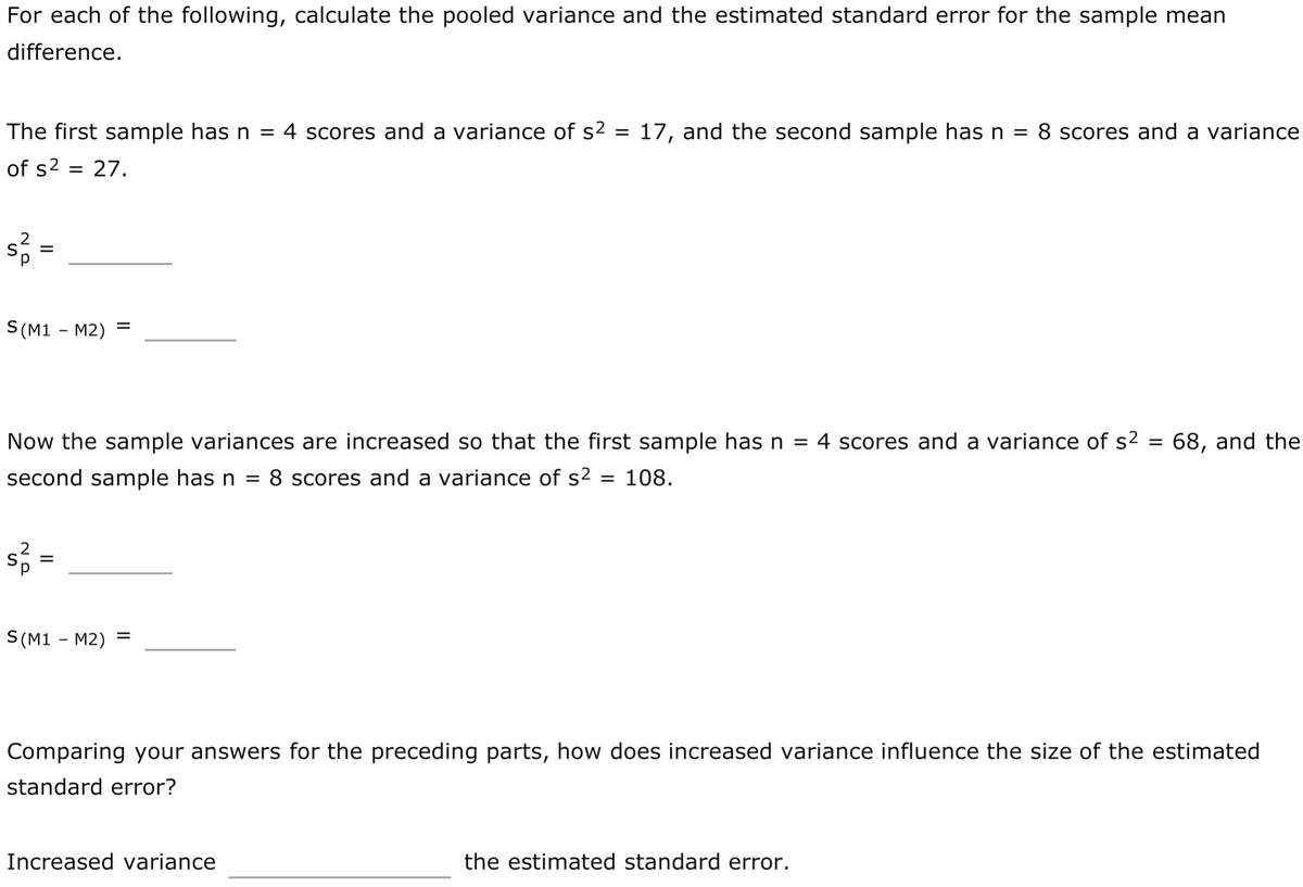 For each of the following, calculate the pooled variance and the estimated standard error for the sample mean
difference.
The first sample has n = 4 scores and a variance of s² = 17, and the second sample has n
8 scores and a variance
%3D
%3D
of s2 = 27.
S (M1 - M2)
Now the sample variances are increased so that the first sample has n = 4 scores and a variance of s2 = 68, and the
%3D
second sample has n = 8 scores and a variance of s2
= 108.
%3D
S(M1 - M2)
Comparing your answers for the preceding parts, how does increased variance influence the size of the estimated
standard error?
Increased variance
the estimated standard error.

