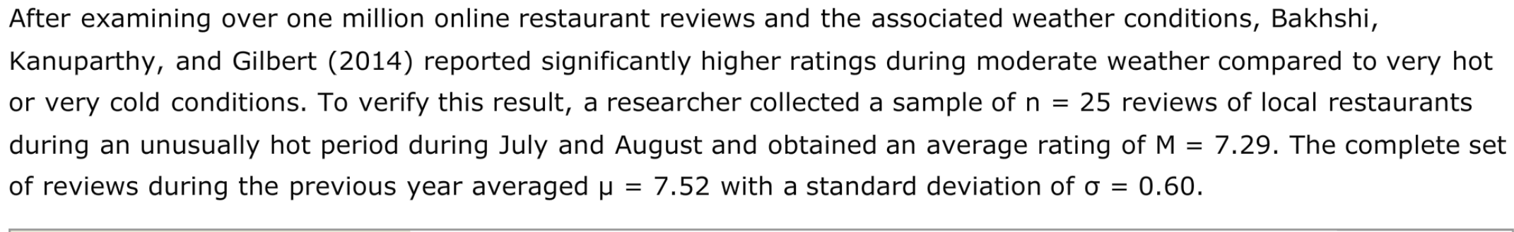 After examining over one million online restaurant reviews and the associated weather conditions, Bakhshi,
Kanuparthy, and Gilbert (2014) reported significantly higher ratings during moderate weather compared to very hot
or very cold conditions. To verify this result, a researcher collected a sample of n =
25 reviews of local restaurants
during an unusually hot period during July and August and obtained an average rating of M = 7.29. The complete set
of reviews during the previous year averaged µ = 7.52 with a standard deviation of o = 0.60.
