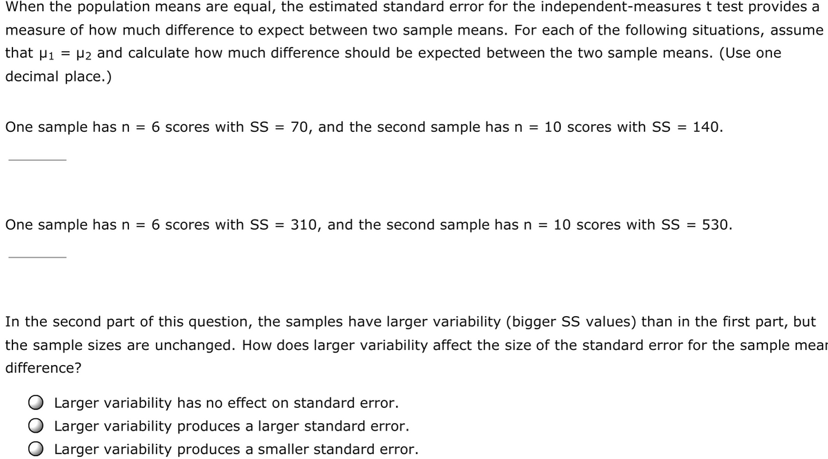 When the population means are equal, the estimated standard error for the independent-measures t test provides a
measure of how much difference to expect between two sample means. For each of the following situations, assume
that Pi
= P2 and calculate how much difference should be expected between the two sample means. (Use one
decimal place.)
One sample has n = 6 scores with SS
70, and the second sample has n = 10 scores with SS =
140.
One sample has n = 6 scores with SS =
310, and the second sample has n = 10 scores with SS
= 530.
%3D
In the second part of this question, the samples have larger variability (bigger SS values) than in the first part, but
the sample sizes are unchanged. How does larger variability affect the size of the standard error for the sample mear
difference?
Larger variability has no effect on standard error.
Larger variability produces a larger standard error.
Larger variability produces a smaller standard error.

