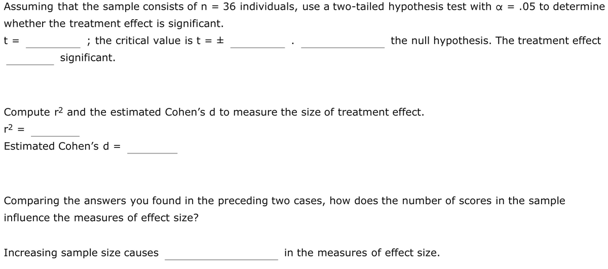 Assuming that the sample consists of n =
36 individuals, use a two-tailed hypothesis test with a = .05 to determine
whether the treatment effect is significant.
t =
; the critical value is t = +
the null hypothesis. The treatment effect
significant.
Compute r2 and the estimated Cohen's d to measure the size of treatment effect.
r2 =
Estimated Cohen's d =
Comparing the answers you found in the preceding two cases, how does the number of scores in the sample
influence the measures of effect size?
Increasing sample size causes
in the measures of effect size.
