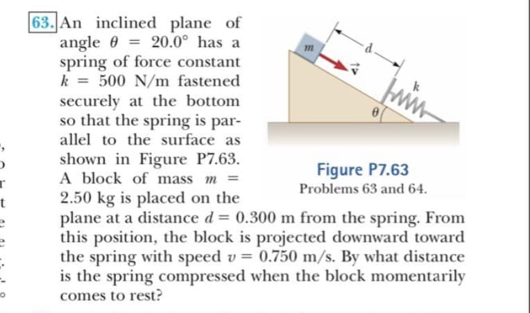 63. An inclined plane of
angle 0 = 20.0° has a
spring of force constant
k = 500 N/m fastened
securely at the bottom
so that the spring is par-
allel to the surface as
%3D
shown in Figure P7.63.
A block of mass m =
2.50 kg is placed on the
plane at a distance d = 0.300 m from the spring. From
this position, the block is projected downward toward
the spring with speed v = 0.750 m/s. By what distance
is the spring compressed when the block momentarily
comes to rest?
Figure P7.63
Problems 63 and 64.
