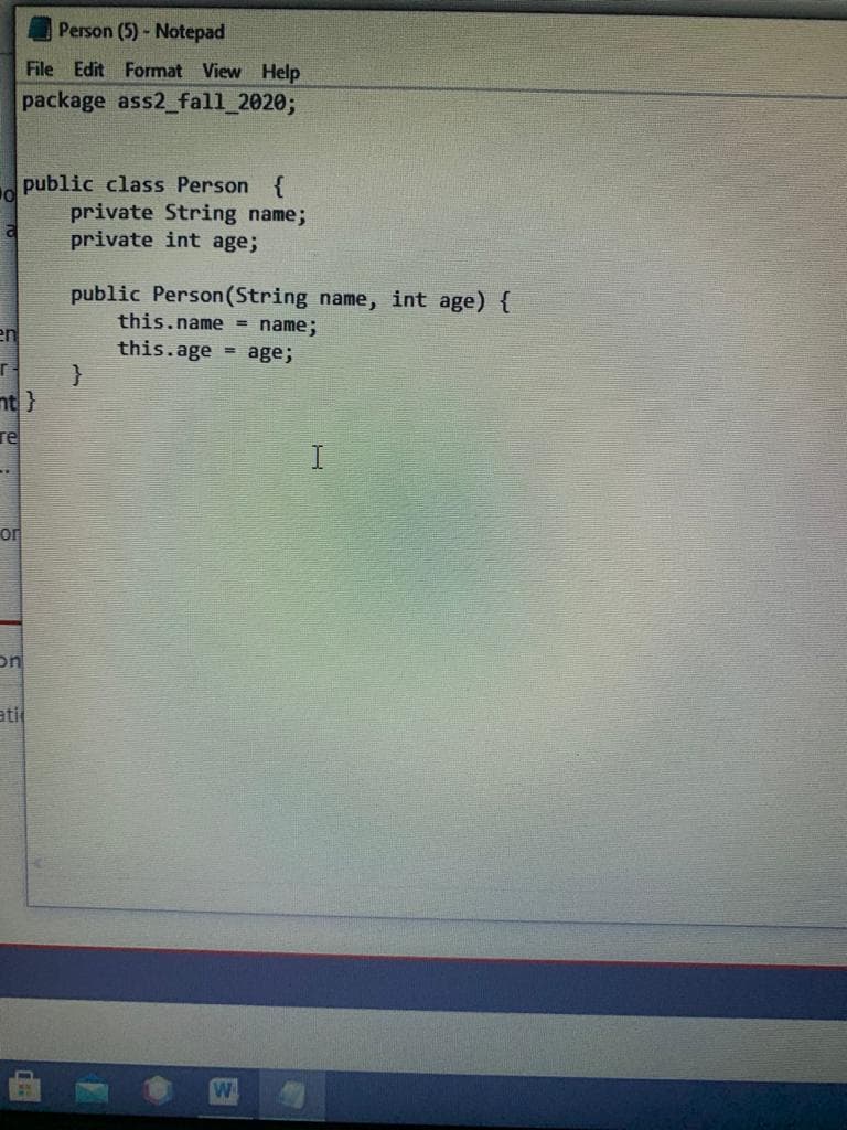 Person (5)- Notepad
File Edit Format View Help
package ass2_fall_2020;
public class Person {
private String name;
private int age;
public Person(String name, int age) {
this.name = name;
en
this.age = age;
nt}
re
or
on
ati
