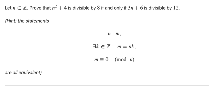 Let n e Z. Prove that n2 + 4 is divisible by 8 if and only if 3n + 6 is divisible by 12.
(Hint: the statements
n | m,
3k E Z: m = nk,
m = 0 (mod n)
are all equivalent)
