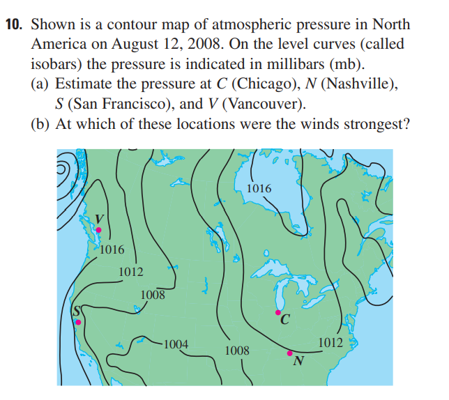 10. Shown is a contour map of atmospheric pressure in North
America on August 12, 2008. On the level curves (called
isobars) the pressure is indicated in millibars (mb).
(a) Estimate the pressure at C (Chicago), N (Nashville),
S (San Francisco), and V (Vancouver).
(b) At which of these locations were the winds strongest?
1016
°1016
1012
1008
1004
1012
1008
