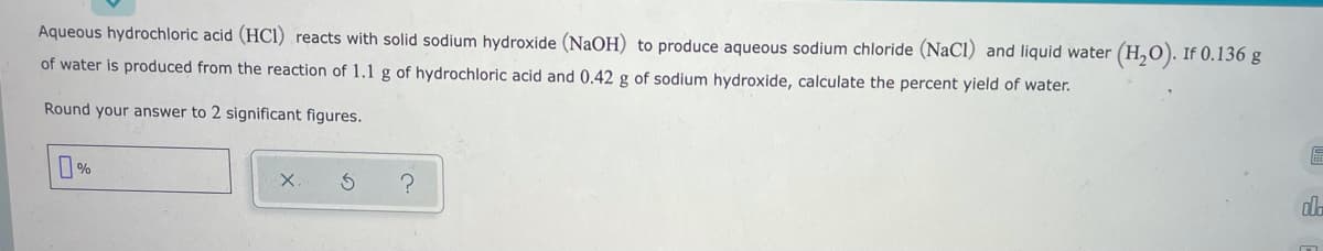 Aqueous hydrochloric acid (HCI) reacts with solid sodium hydroxide (NAOH) to produce aqueous sodium chloride (NaCl) and liquid water (H,0). If 0.136 g
of water is produced from the reaction of 1.1 g of hydrochloric acid and 0.42 g of sodium hydroxide, calculate the percent yield of water.
Round your answer to 2 significant figures.
X.
alo
