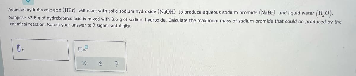 Aqueous hydrobromic acid (HBr) will react with solid sodium hydroxide (NaOH) to produce aqueous sodium bromide (NaBr) and liquid water
* (H,0).
Suppose 52.6 g of hydrobromic acid is mixed with 8.6 g of sodium hydroxide. Calculate the maximum mass of sodium bromide that could be producęd by the
chemical reaction. Round your answer to 2 significant digits.
