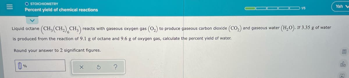 O STOICHIOMETRY
Yah v
1/5
Percent yield of chemical reactions
Liquid octane (CH3(CH,) CH, reacts with gaseous oxygen gas (0,) to produce gaseous carbon dioxide (Co,) and gaseous water (H,O). If 3.35 g of water
is produced from the reaction of 9.1 g of octane and 9.6 g of oxygen gas, calculate the percent yield of water.
Round your answer to 2 significant figures.
%
