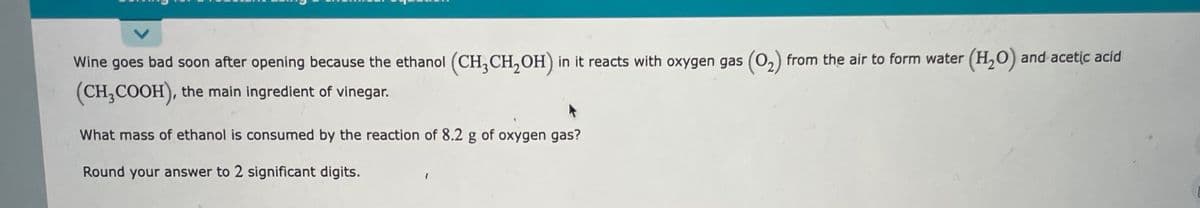 Wine goes bad soon after opening because the ethanol (CH,CH, OH) in it reacts with oxygen gas (0,) from the air to form water (H,0) and acetic acid
(CH,COOH), the main ingredient of vinegar.
What mass of ethanol is consumed by the reaction of 8.2 g of oxygen gas?
Round your answer to 2 significant digits.
