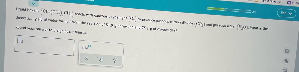 O Copy of Bio93 Trio
ed CHEM
O OO 2/5
Yah v
Liquid hexane (CH,(CH,) CH, reacts with gaseous oxygen gas (0,) to produce gaseous carbon dioxide (CO, and gaseous water (H,0). What is the
theoretical yield of water formed from the reaction of 81.9 g of hexane and 75.1 g of oxygen gas?
Round your answer to 3 significant figures.
do
