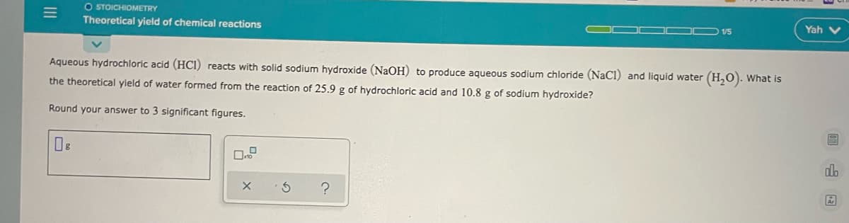 O STOICHIOMETRY
Theoretical yield of chemical reactions
Yah v
1/5
Aqueous hydrochloric acid (HCI) reacts with solid sodium hydroxide (NaOH) to produce aqueous sodium chloride (NaCl) and liquid water (H,0). What is
the theoretical yield of water formed from the reaction of 25.9 g of hydrochloric acid and 10.8 g of sodium hydroxide?
Round your answer to 3 significant figures.
dlb
