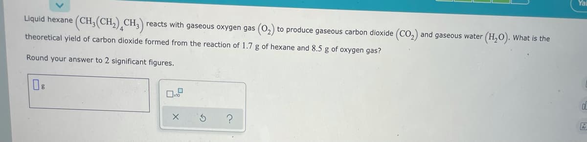 Liquid hexane ( CH,(CH,) CH, reacts with gaseous oxygen gas (0,) to produce gaseous carbon dioxide (CO,) and gaseous water (H,O). What is the
theoretical yield of carbon dioxide formed from the reaction of 1.7 g of hexane and 8.5 g of oxygen gas?
Round your answer to 2 significant figures.
