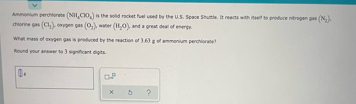 Ammonium perchlorate (NH clo,) is the solid rocket fuel used by the U.S. Space Shuttle. It reacts with itself to produce nitrogen gas (N,),
chlorine gas (Cl,), oxygen gas (O,), water (H,O), and a great deal of energy.
What mass of oxygen gas is produced by the reaction of 3.63 g of ammonium perchlorate?
Round your answer to 3 significant digits.
