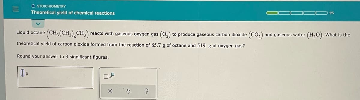 O STOICHIOMETRY
Theoretical yield of chemical reactions
ID 1/5
Liquid octane (CH; (CH,),CH;)
reacts with gaseous oxygen gas (0,) to produce gaseous carbon dioxide (CO,) and gaseous water (H,0). What is the
theoretical yield of carbon dioxide formed from the reaction of 85.7 g of octane and 519. g of oxygen gas?
Round your answer to 3 significant figures.
II
