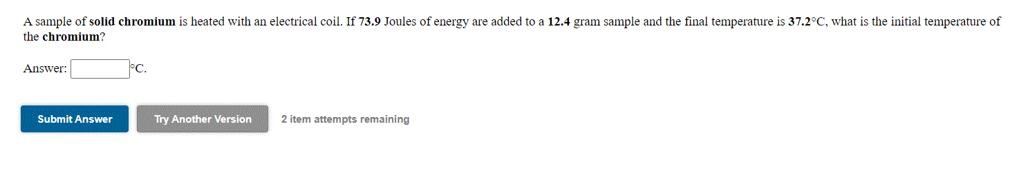 A sample of solid chromium is heated with an electrical coil. If 73.9 Joules of energy are added to a 12.4 gram sample and the final temperature is 37.2°C, what is the initial temperature of
the chromium?
Answer:
°C.
Submit Answer
Try Another Version
2 item attempts remaining
