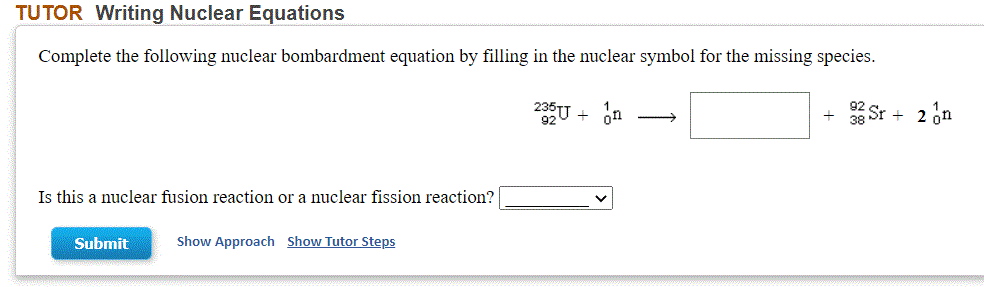 TUTOR Writing Nuclear Equations
Complete the following nuclear bombardment equation by filling in the nuclear symbol for the missing species.
92 SI
38
+ 2 nn
U + on
Is this a nuclear fusion reaction or a nuclear fission reaction?
Submit
Show Approach Show Tutor Steps
