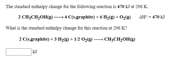 The standard enthalpy change for the following reaction is 470 kJ at 298 K.
2 CH3CH,OH(g) 4 C(s,graphite) + 6 H2(g) + O2(g)
AH° = 470 kJ
What is the standard enthalpy change for this reaction at 298 K?
2 C(s,graphite) + 3 H2(g) + 1/2 O2(g) → CH3CH2OH(g)
kJ
