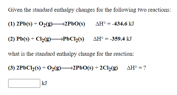Given the standard enthalpy changes for the following two reactions:
(1) 2Pb(s) + O2(g)-
→2PBO(s)
AH° = -434.6 kJ
(2) Pb(s) + Cl2(g) PbCl2(s)
AH° = -359.4 kJ
what is the standard enthalpy change for the reaction:
(3) 2PBC12(s) + O2(g)2PBO(s) + 2C1½(g)
AH° = ?
kJ

