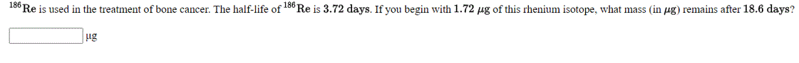 18° Re is used in the treatment of bone cancer. The half-life of 18" Re is 3.72 days. If you begin with 1.72 µg of this rhenium isotope, what mass (in µg) remains after 18.6 days?
ug
