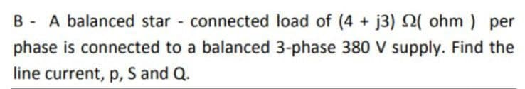 B - A balanced star - connected load of (4 + j3) 2( ohm ) per
phase is connected to a balanced 3-phase 380 V supply. Find the
line current, p, S and Q.
