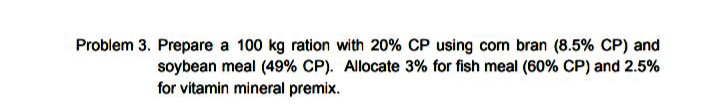 Problem 3. Prepare a 100 kg ration with 20% CP using com bran (8.5% CP) and
soybean meal (49% CP). Allocate 3% for fish meal (60% CP) and 2.5%
for vitamin mineral premix.
