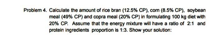 Problem 4. Calculate the amount of rice bran (12.5% CP), com (8.5% CP), soybean
meal (49% CP) and copra meal (20% CP) in formulating 100 kg diet with
20% CP. Assume that the energy mixture will have a ratio of 2:1 and
protein ingredients proportion is 1:3. Show your solution:
