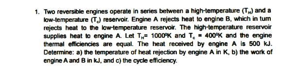 1. Two reversible engines operate in series between a high-temperature (T) and a
low-temperature (T) reservoir. Engine A rejects heat to engine B, which in tum
rejects heat to the low-temperature reservoir. The high-temperature reservoir
supplies heat to engine A. Let T,,- 1000°K and T, - 400°K and the engine
thermal efficiencies are equal. The heat received by engine A is 500 kJ.
Determine: a) the temperature of heat rejection by engine A in K, b) the work of
engine A and B in kJ, and c) the cycle efficiency.
