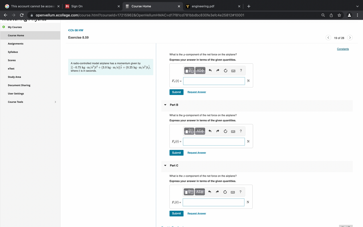 This account cannot be access X
Pf Sign On
Course Home
V engineering.pdf
openvellum.ecollege.com/course.html?courseld=17215962&OpenVellumHMAC=d17f81cd781bbdbc830fe3efc4e25812#10001
Мy Courses
<Ch 08 HW
Course Home
Exercise 8.59
19 of 28
Assignments
Constants
Syllabus
What is the x-component of the net force on the airplane?
Scores
Express your answer in terms of the given quantities.
A radio-controlled model airplane has a momentum given by
[(-0.75 kg - m/s³)t²+ (3.0 kg · m/s)]î + (0.25 kg - m/s² )tj,
e Тext
where t is in seconds.
ΑΣφ
Study Area
F. (t) =
N
Document Sharing
Submit
Request Answer
User Settings
Course Tools
>
Part B
What is the y-component of the net force on the airplane?
Express your answer in terms of the given quantities.
ΑΣφ
?
F,(t) =
Submit
Request Answer
Part C
What is the z-component of the net force on the airplane?
Express your answer in terms of the given quantities.
?
F.(t) =
N
Submit
Request Answer
