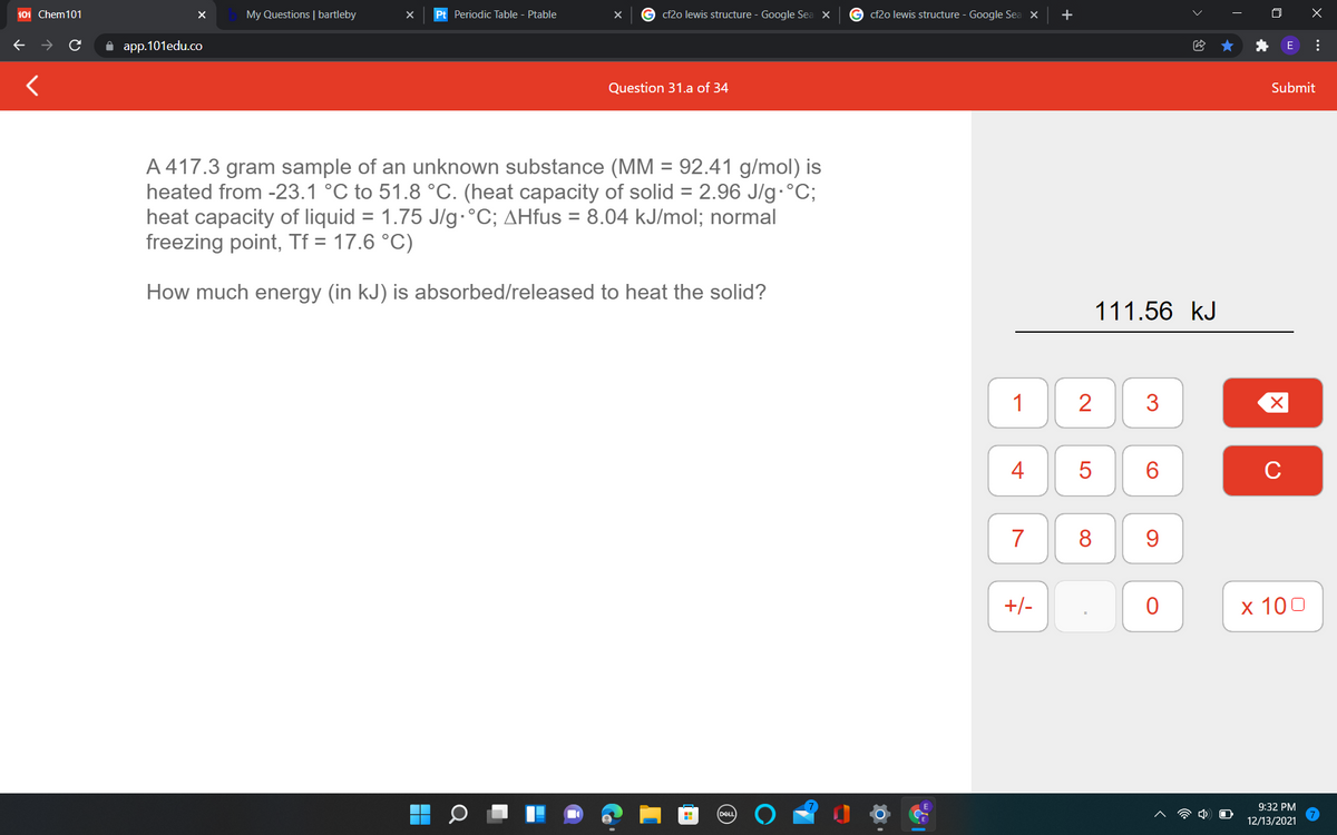 101 Chem101
My Questions | bartleby
Pt Periodic Table - Ptable
cf2o lewis structure - Google Sea X
G cf2o lewis structure - Google Sea X
+
O X
A app.101edu.co
Question 31.a of 34
Submit
A 417.3 gram sample of an unknown substance (MM = 92.41 g/mol) is
heated from -23.1 °C to 51.8 °C. (heat capacity of solid = 2.96 J/g•°C;
heat capacity of liquid = 1.75 J/g•°C; AHfus = 8.04 kJ/mol; normal
freezing point, Tf = 17.6 °C)
%D
How much energy (in kJ) is absorbed/released to heat the solid?
111.56 kJ
1
2
4
C
7
8
9.
+/-
х 100
9:32 PM
DEL
12/13/2021
...
3.
