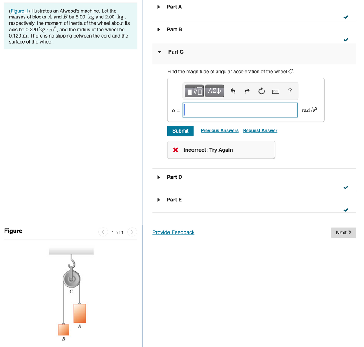 Part A
(Figure 1) illustrates an Atwood's machine. Let the
masses of blocks A and B be 5.00 kg and 2.00 kg
respectively, the moment of inertia of the wheel about its
axis be 0.220 kg · m², and the radius of the wheel be
Part B
0.120 m. There is no slipping between the cord and the
surface of the wheel.
Part C
Find the magnitude of angular acceleration of the wheel C.
?
rad/s?
a =
Submit
Previous Answers Request Answer
X Incorrect; Try Again
Part D
Part E
Figure
1 of 1
Provide Feedback
Next >
A
B
