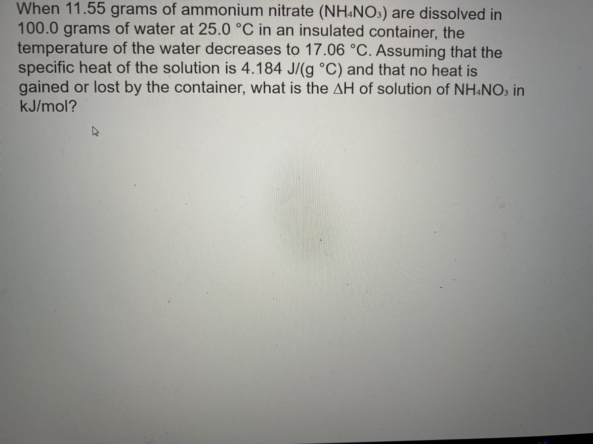When 11.55 grams of ammonium nitrate (NH4NO3) are dissolved in
100.0 grams of water at 25.0 °C in an insulated container, the
temperature of the water decreases to 17.06 °C. Assuming that the
specific heat of the solution is 4.184 J/(g °C) and that no heat is
gained or lost by the container, what is the AH of solution of NH4NO3 in
kJ/mol?