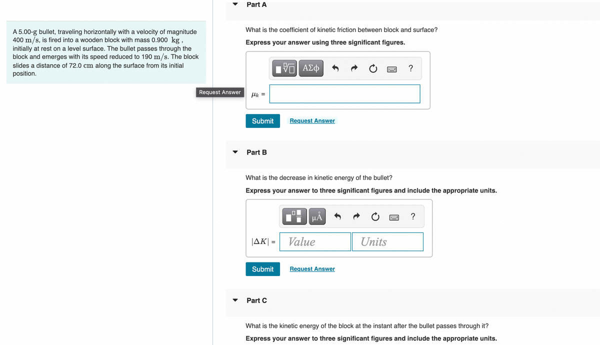 Part A
What is the coefficient of kinetic friction between block and surface?
A 5.00-g bullet, traveling horizontally with a velocity of magnitude
400 m/s, is fired into a wooden block with mass 0.900 kg,
initially at rest on a level surface. The bullet passes through the
block and emerges with its speed reduced to 190 m/s. The block
Express your answer using three significant figures.
slides a distance of 72.0 cm along the surface from its initial
ΑΣφ
?
position.
Request Answer
Mk =
Submit
Request Answer
Part B
What is the decrease in kinetic energy of the bullet?
Express your answer to three significant figures and include the appropriate units.
?
JAK| =
Value
Units
Submit
Request Answer
Part C
What is the kinetic energy of the block at the instant after the bullet passes through it?
Express your answer to three significant figures and include the appropriate units.
