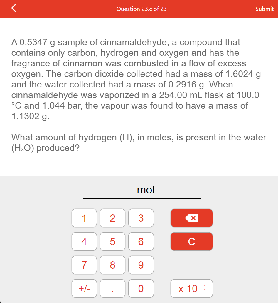 Question 23.c of 23
Submit
A 0.5347 g sample of cinnamaldehyde, a compound that
contains only carbon, hydrogen and oxygen and has the
fragrance of cinnamon was combusted in a flow of excess
oxygen. The carbon dioxide collected had a mass of 1.6024 g
and the water collected had a mass of 0.2916 g. When
cinnamaldehyde was vaporized in a 254.00 mL flask at 100.0
°C and 1.044 bar, the vapour was found to have a mass of
1.1302 g.
What amount of hydrogen (H), in moles, is present in the water
(H2O) produced?
mol
1
3
4
5
6.
C
7
8
9.
+/-
х 100
2.
LO
