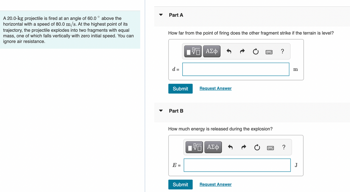 Part A
A 20.0-kg projectile is fired at an angle of 60.0 ° above the
horizontal with a speed of 80.0 m/s. At the highest point of its
trajectory, the projectile explodes into two fragments with equal
mass, one of which falls vertically with zero initial speed. You can
ignore air resistance.
How far from the point of firing does the other fragment strike if the terrain is level?
?
d =
m
Submit
Request Answer
Part B
How much energy is released during the explosion?
ΑΣφ
?
E =
J
Submit
Request Answer
