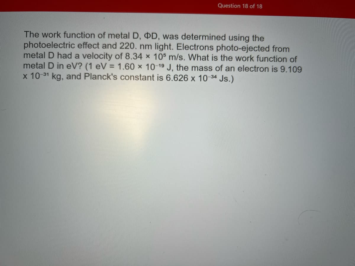 Question 18 of 18
The work function of metal D, OD, was determined using the
photoelectric effect and 220. nm light. Electrons photo-ejected from
metal D had a velocity of 8.34 x 105 m/s. What is the work function of
metal D in eV? (1 eV = 1.60 x 10-19 J, the mass of an electron is 9.109
x 10-31 kg, and Planck's constant is 6.626 x 10-34 Js.)