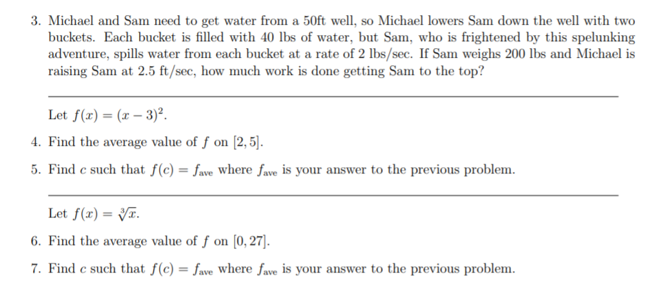 3. Michael and Sam need to get water from a 50ft well, so Michael lowers Sam down the well with two
buckets. Each bucket is filled with 40 lbs of water, but Sam, who is frightened by this spelunking
adventure, spills water from each bucket at a rate of 2 lbs/sec. If Sam weighs 200 lbs and Michael is
raising Sam at 2.5 ft/sec, how much work is done getting Sam to the top?
Let f(x) = (x – 3)².
4. Find the average value of f on [2,5].
5. Find c such that f(c) = fave where fave is your answer to the previous problem.
Let f(x) = Vx.
6. Find the average value of f on [0, 27].
7. Find c such that f(c) = fave where fave is your answer to the previous problem.
