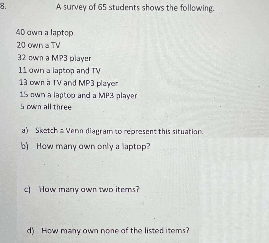 8.
A survey of 65 students shows the following.
40 own a laptop
20 own a TV
32 own a MP3 player
11 own a laptop and TV
13 own a TV and MP3 player
15 own a laptop and a MP3 player
5 own all three
a) Sketch a Venn diagram to represent this situation.
b) How many own only a laptop?
c)
How many own two items?
d) How many own none of the listed items?

